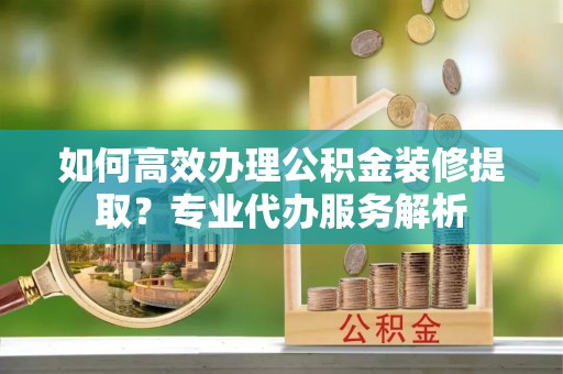 河津如何高效办理公积金装修提取？专业代办服务解析