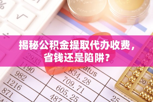 河津揭秘公积金提取代办收费，省钱还是陷阱？